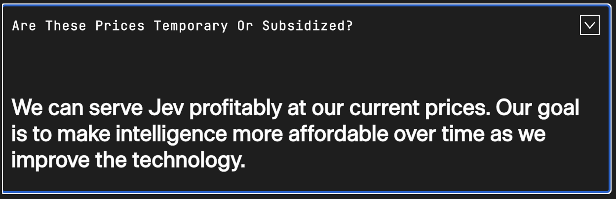 Are these prices temporary or subsidized? We can serve Jev profitably at our current prices. Our goal is to make intelligence more affordable over time as we improve the technology.
